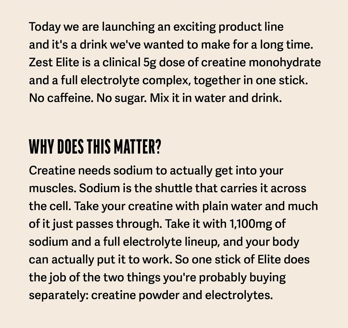    Today we are launching an exciting product line   ...and it's a drink we've wanted to make for a long time. Zest Elite is a clinical 5g dose of creatine monohydrate and a full electrolyte complex, together in one stick. No caffeine. No sugar. Mix it in water and drink.     Why does this matter? Creatine needs sodium to actually get into your muscles. Sodium is the shuttle that carries it across the cell. Take your creatine with plain water and much of it just passes through. Take it with 1,100mg of sodium and a full electrolyte lineup, and your body can actually put it to work. So one stick of Elite does the job of the two things you're probably buying separately: creatine powder and electrolytes.