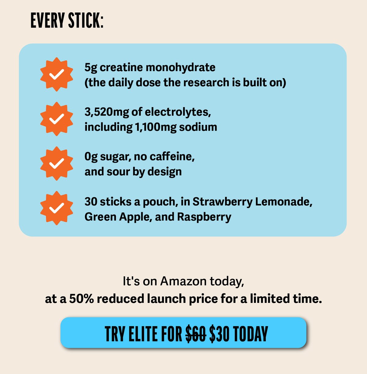 Every stick: ·&nbsp;&nbsp;&nbsp;&nbsp;&nbsp;&nbsp; 5g creatine monohydrate (the daily dose the research is built on) ·&nbsp;&nbsp;&nbsp;&nbsp;&nbsp;&nbsp; 3,520mg of electrolytes, including 1,100mg sodium ·&nbsp;&nbsp;&nbsp;&nbsp;&nbsp;&nbsp; 0g sugar, no caffeine, and sour by design ·&nbsp;&nbsp;&nbsp;&nbsp;&nbsp;&nbsp; 30 sticks a pouch, in Strawberry Lemonade, Green Apple, and Raspberry  It's on Amazon today, at a 50% reduced launch price for a limited time.  CTA Image: [TRY ELITE FOR $30 TODAY]
