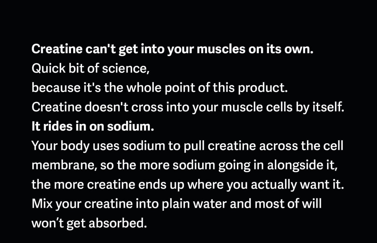 Creatine can't get into your muscles on its own.&nbsp;Quick bit of science, because it's the whole point of this product.Creatine doesn't cross into your muscle cells by itself. It rides in on sodium. Your body uses sodium to pull creatine across the cell membrane, so the more sodium going in alongside it, the more creatine ends up where you actually want it. Mix your creatine into plain water and most of will won’t get absorbed.
