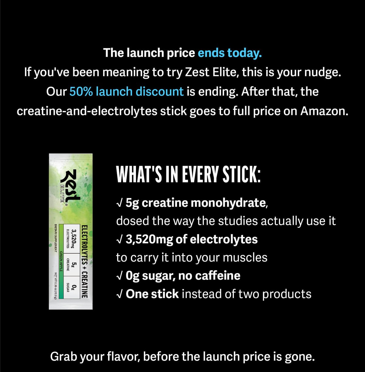 The launch price ends soon.     If you've been meaning to try Zest Elite, this is your nudge.  Our 50% launch discount is ending. After that, the creatine-and-electrolytes stick goes to full price on Amazon.